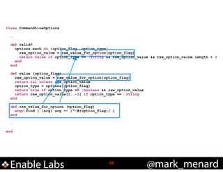 class CommandLineOptions

!

!

!
!
!

…
def valid?
options.each do |option_flag, option_type|
raw_option_value = raw_value_for_option(option_flag)
return false if option_type == :string && raw_option_value && raw_option_value.length < 3
end
end
def value (option_flag)
raw_option_value = raw_value_for_option(option_flag)
return nil unless raw_option_value
option_type = options[option_flag]
return true if option_type == :boolean && raw_option_value
return raw_option_value[2..-1] if option_type == :string
end
def raw_value_for_option (option_flag)
argv.find { |arg| arg =~ /^-#{option_flag}/ }
end
…

end

Enable Labs

!35

@mark_menard

 