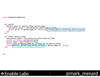 class CommandLineOptions

!

!

!
…
!

…
def valid?
options.each do |option_flag, option_type|
raw_option_value = raw_value_for_option(option_flag)
return false if option_type == :string && !string_option_valid?(raw_option_value)
end
end
def value (option_flag)
raw_option_value = raw_value_for_option(option_flag)
return nil unless raw_option_value
option_type = options[option_flag]
return true if option_type == :boolean && raw_option_value
return extract_content(raw_option_value) if option_type == :string
end

end

Enable Labs

!37

@mark_menard

 