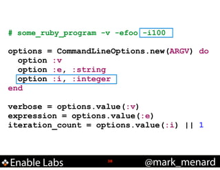 # some_ruby_program -v -efoo -i100
!

options = CommandLineOptions.new(ARGV) do
option :v
option :e, :string
option :i, :integer
end
!

verbose = options.value(:v)
expression = options.value(:e)
iteration_count = options.value(:i) || 1

Enable Labs

!38

@mark_menard

 