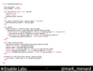 class CommandLineOptions

!
!

!
!

!

!
!

attr_accessor :argv
attr_reader :options
def initialize (argv = [], &block)
@options = {}
@argv = argv
instance_eval &block
end
def option (option_flag, option_type = :boolean)
options[option_flag] = option_type
end
def valid?
options.each do |option_flag, option_type|
raw_option_value = raw_value_for_option(option_flag)
return false if (option_type == :string || option_type == :integer) &&
raw_option_value && raw_option_value.length < 3
return false if option_type == :integer && raw_option_value &&
!(Integer(raw_option_value[2..-1]) rescue false)
end
end
def value (option_flag)
raw_option_value = raw_value_for_option(option_flag)
return nil unless raw_option_value
option_type = options[option_flag]
return true if option_type == :boolean && raw_option_value
return raw_option_value[2..-1] if option_type == :string
return (Integer(raw_option_value[2..-1])) if option_type == :integer
end
private def raw_value_for_option (option_flag)
argv.find { |arg| arg =~ /^-#{option_flag}/ }
end

end

Enable Labs

!39

@mark_menard

 
