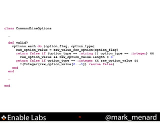 class CommandLineOptions

!
!

!
!

…
def valid?
options.each do |option_flag, option_type|
raw_option_value = raw_value_for_option(option_flag)
return false if (option_type == :string || option_type == :integer) &&
raw_option_value && raw_option_value.length < 3
return false if option_type == :integer && raw_option_value &&
!(Integer(raw_option_value[2..-1]) rescue false)
end
end
…

end

Enable Labs

!41

@mark_menard

 