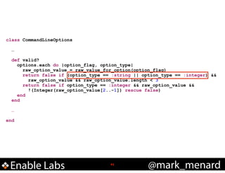 class CommandLineOptions

!
!

!
!

…
def valid?
options.each do |option_flag, option_type|
raw_option_value = raw_value_for_option(option_flag)
return false if (option_type == :string || option_type == :integer) &&
raw_option_value && raw_option_value.length < 3
return false if option_type == :integer && raw_option_value &&
!(Integer(raw_option_value[2..-1]) rescue false)
end
end
…

end

Enable Labs

!41

@mark_menard

 