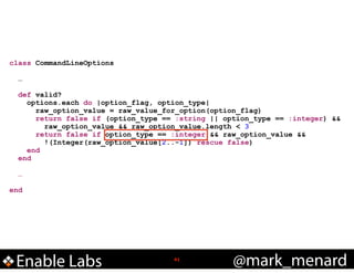 class CommandLineOptions

!
!

!
!

…
def valid?
options.each do |option_flag, option_type|
raw_option_value = raw_value_for_option(option_flag)
return false if (option_type == :string || option_type == :integer) &&
raw_option_value && raw_option_value.length < 3
return false if option_type == :integer && raw_option_value &&
!(Integer(raw_option_value[2..-1]) rescue false)
end
end
…

end

Enable Labs

!41

@mark_menard

 
