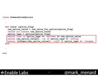 class CommandLineOptions

!
!

!
!

…
def value (option_flag)
raw_option_value = raw_value_for_option(option_flag)
return nil unless raw_option_value
option_type = options[option_flag]
return true if option_type == :boolean && raw_option_value
return raw_option_value[2..-1] if option_type == :string
return (Integer(raw_option_value[2..-1])) if option_type == :integer
end
…

end

Enable Labs

!42

@mark_menard

 