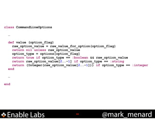 class CommandLineOptions

!
!

!
!

…
def value (option_flag)
raw_option_value = raw_value_for_option(option_flag)
return nil unless raw_option_value
option_type = options[option_flag]
return true if option_type == :boolean && raw_option_value
return raw_option_value[2..-1] if option_type == :string
return (Integer(raw_option_value[2..-1])) if option_type == :integer
end
…

end

Enable Labs

!42

@mark_menard

 