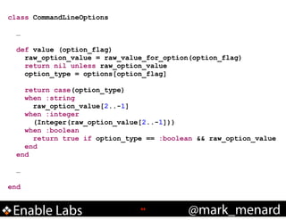 class CommandLineOptions
!
…
!
def value (option_flag)
raw_option_value = raw_value_for_option(option_flag)
return nil unless raw_option_value
option_type = options[option_flag]
!
return case(option_type)
when :string
raw_option_value[2..-1]
when :integer
(Integer(raw_option_value[2..-1]))
when :boolean
return true if option_type == :boolean && raw_option_value
end
end
!
…
!
end

Enable Labs

!44

@mark_menard

 