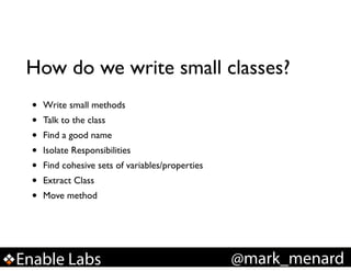 How do we write small classes?
•
•
•
•
•
•
•

Write small methods!
Talk to the class!
Find a good name!
Isolate Responsibilities!
Find cohesive sets of variables/properties!
Extract Class!
Move method

Enable Labs

@mark_menard

 