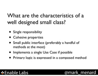 What are the characteristics of a
well designed small class?

•
•
•
•
•

Single responsibility!
Cohesive properties!
Small public interface (preferably a handful of
methods at the most)!
Implements a single Use Case if possible!
Primary logic is expressed in a composed method!

Enable Labs

@mark_menard

 