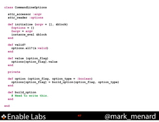 class CommandLineOptions

!
!

!
!
!

attr_accessor :argv
attr_reader :options
def initialize (argv = [], &block)
@options = {}
@argv = argv
instance_eval &block
end
def valid?
options.all?(&:valid)
end
def value (option_flag)
options[option_flag].value
end
private

!
!

def option (option_flag, option_type = :boolean)
options[option_flag] = build_option(option_flag, option_type)
end
def build_option
# Need to write this.
end

end

Enable Labs

!47

@mark_menard

 