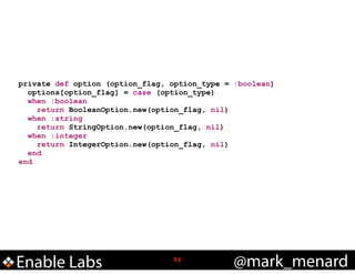 private def option (option_flag, option_type = :boolean)
options[option_flag] = case (option_type)
when :boolean
return BooleanOption.new(option_flag, nil)
when :string
return StringOption.new(option_flag, nil)
when :integer
return IntegerOption.new(option_flag, nil)
end
end

Enable Labs

!51

@mark_menard

 