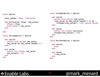 class Option

!
!

!

def initialize (flag, raw_value)
@flag = flag
@raw_value = raw_value
end

!

class StringOption < Option

!

!

attr_reader :flag, :raw_value

end

!

class IntegerOption < Option

def valid?
return true unless raw_value
raw_value && raw_value.length > 2
end

def value
return nil unless raw_value
raw_value[2..-1]
end
end

Enable Labs

!

def valid?
return true unless raw_value
(raw_value && raw_value.length > 2) &&
(Integer(raw_value[2..-1]) rescue false)
end

def value
return nil unless raw_value
Integer(raw_value[2..-1])
end
end

!

class BooleanOption < Option

!
!

def valid?
true
end

def value
!!raw_value
end
end

!52

@mark_menard

 