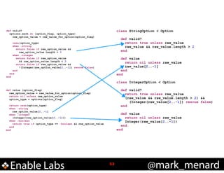 !

!

class StringOption < Option

def valid?
options.each do |option_flag, option_type|
raw_option_value = raw_value_for_option(option_flag)

!

case(option_type)
when :string
return false if raw_option_value &&
raw_option_value.length < 3
when :integer
return false if raw_option_value
&& raw_option_value.length < 3
return false if raw_option_value &&
!(Integer(raw_option_value[2..-1]) rescue false)
end
end
end

!

def value
return nil unless raw_value
raw_value[2..-1]
end
end

!
class
!

def value (option_flag)
raw_option_value = raw_value_for_option(option_flag)
return nil unless raw_option_value
option_type = options[option_flag]
return case(option_type)
when :string
raw_option_value[2..-1]
when :integer
(Integer(raw_option_value[2..-1]))
when :boolean
return true if option_type == :boolean && raw_option_value
end
end

Enable Labs

def valid?
return true unless raw_value
raw_value && raw_value.length > 2
end

!

IntegerOption < Option

def valid?
return true unless raw_value
(raw_value && raw_value.length > 2) &&
(Integer(raw_value[2..-1]) rescue false)
end

def value
return nil unless raw_value
Integer(raw_value[2..-1])
end
end

!53

@mark_menard

 