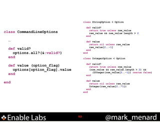 class StringOption < Option

!
class CommandLineOptions
!
…
!
def valid?
options.all?(&:valid?)
end
!
def value (option_flag)
options[option_flag].value
end
!
end

Enable Labs

!

def valid?
return true unless raw_value
raw_value && raw_value.length > 2
end

def value
return nil unless raw_value
raw_value[2..-1]
end
end

!
class
!

!

IntegerOption < Option

def valid?
return true unless raw_value
(raw_value && raw_value.length > 2) &&
(Integer(raw_value[2..-1]) rescue false)
end

def value
return nil unless raw_value
Integer(raw_value[2..-1])
end
end

!53

@mark_menard

 