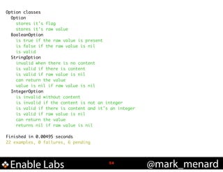 Option classes	
Option	
stores it's flag	
stores it's raw value	
BooleanOption	
is true if the raw value is present	
is false if the raw value is nil	
is valid	
StringOption	
invalid when there is no content	
is valid if there is content	
is valid if raw value is nil	
can return the value	
value is nil if raw value is nil	
IntegerOption	
is invalid without content	
is invalid if the content is not an integer	
is valid if there is content and it's an integer	
is valid if raw value is nil	
can return the value	
returns nil if raw value is nil	

!
Finished in 0.00495 seconds	
22 examples, 0 failures, 6 pending	

Enable Labs

!54

@mark_menard

 