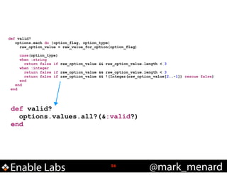 !

def valid?
options.each do |option_flag, option_type|
raw_option_value = raw_value_for_option(option_flag)
case(option_type)
when :string
return false if raw_option_value && raw_option_value.length < 3
when :integer
return false if raw_option_value && raw_option_value.length < 3
return false if raw_option_value && !(Integer(raw_option_value[2..-1]) rescue false)
end
end
end

def valid?
options.values.all?(&:valid?)
end

Enable Labs

!56

@mark_menard

 