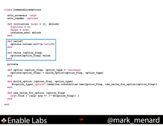 class CommandLineOptions

!
!

!
!
!
!
!
!
!

attr_accessor :argv
attr_reader :options
def initialize (argv = [], &block)
@options = {}
@argv = argv
instance_eval &block
end
def valid?
options.values.all?(&:valid?)
end
def value (option_flag)
options[option_flag].value
end
private
def option (option_flag, option_type = :boolean)
options[option_flag] = build_option(option_flag, option_type)
end
def build_option (option_flag, option_type)
"#{option_type}_option".camelize.constantize.new(option_flag, raw_value_for_option(option_flag))
end
def raw_value_for_option (option_flag)
argv.find { |arg| arg =~ /^-#{option_flag}/ }
end

end

Enable Labs

!58

@mark_menard

 