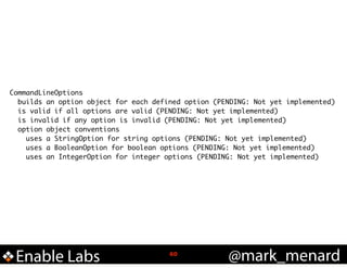 CommandLineOptions	
builds an option object for each defined option (PENDING: Not yet implemented)	
is valid if all options are valid (PENDING: Not yet implemented)	
is invalid if any option is invalid (PENDING: Not yet implemented)	
option object conventions	
uses a StringOption for string options (PENDING: Not yet implemented)	
uses a BooleanOption for boolean options (PENDING: Not yet implemented)	
uses an IntegerOption for integer options (PENDING: Not yet implemented)

Enable Labs

!60

@mark_menard

 