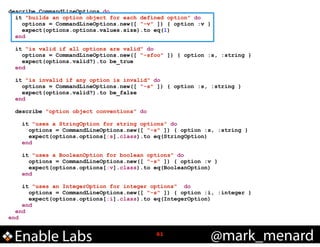 describe CommandLineOptions do
it "builds an option object for each defined option" do
options = CommandLineOptions.new([ "-v" ]) { option :v }
expect(options.options.values.size).to eq(1)
end

!

!

!
!

!

!

it "is valid if all options are valid" do
options = CommandLineOptions.new([ "-sfoo" ]) { option :s, :string }
expect(options.valid?).to be_true
end
it "is invalid if any option is invalid" do
options = CommandLineOptions.new([ "-s" ]) { option :s, :string }
expect(options.valid?).to be_false
end
describe "option object conventions" do
it "uses a StringOption for string options" do
options = CommandLineOptions.new([ "-s" ]) { option :s, :string }
expect(options.options[:s].class).to eq(StringOption)
end
it "uses a BooleanOption for boolean options" do
options = CommandLineOptions.new([ "-s" ]) { option :v }
expect(options.options[:v].class).to eq(BooleanOption)
end

it "uses an IntegerOption for integer options" do
options = CommandLineOptions.new([ "-s" ]) { option :i, :integer }
expect(options.options[:i].class).to eq(IntegerOption)
end
end
end

Enable Labs

!61

@mark_menard

 