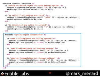 describe CommandLineOptions do
it "builds an option object for each defined option" do
options = CommandLineOptions.new([ "-v" ]) { option :v }
expect(options.options.values.size).to eq(1)
end

!

!

!
!

!

!

it "is valid if all options are valid" do
options = CommandLineOptions.new([ "-sfoo" ]) { option :s, :string }
expect(options.valid?).to be_true
end
it "is invalid if any option is invalid" do
options = CommandLineOptions.new([ "-s" ]) { option :s, :string }
expect(options.valid?).to be_false
end
describe "option object conventions" do
it "uses a StringOption for string options" do
options = CommandLineOptions.new([ "-s" ]) { option :s, :string }
expect(options.options[:s].class).to eq(StringOption)
end
it "uses a BooleanOption for boolean options" do
options = CommandLineOptions.new([ "-s" ]) { option :v }
expect(options.options[:v].class).to eq(BooleanOption)
end

it "uses an IntegerOption for integer options" do
options = CommandLineOptions.new([ "-s" ]) { option :i, :integer }
expect(options.options[:i].class).to eq(IntegerOption)
end
end
end

Enable Labs

!61

@mark_menard

 
