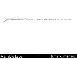 describe "array options" do
it "can return the value as an array" do
expect(CommandLineOptions.new([ "-afoo,bar,baz" ]) { option :a, :array }.value(:a)).to eq(["foo", "bar", "baz"])
end
end

Enable Labs

!65

@mark_menard

 