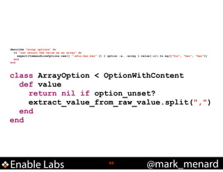 describe "array options" do
it "can return the value as an array" do
expect(CommandLineOptions.new([ "-afoo,bar,baz" ]) { option :a, :array }.value(:a)).to eq(["foo", "bar", "baz"])
end
end

class ArrayOption < OptionWithContent
def value
return nil if option_unset?
extract_value_from_raw_value.split(",")
end
end

Enable Labs

!65

@mark_menard

 