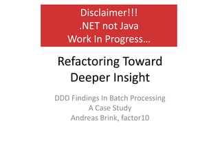 Disclaimer!!!
    .NET not Java
   Work In Progress…

Refactoring Toward
  Deeper Insight
DDD Findings In Batch Processing
         A Case Study
    Andreas Brink, factor10
 