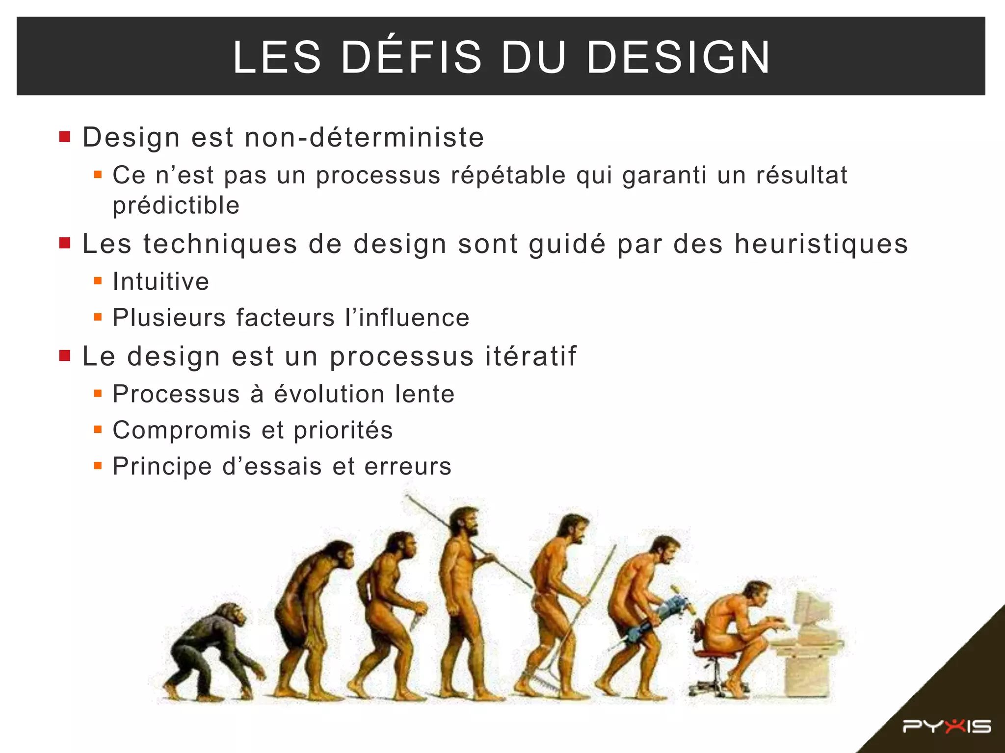  Design est non-déterministe
 Ce n’est pas un processus répétable qui garanti un résultat
prédictible
 Les techniques de design sont guidé par des heuristiques
 Intuitive
 Plusieurs facteurs l’influence
 Le design est un processus itératif
 Processus à évolution lente
 Compromis et priorités
 Principe d’essais et erreurs
LES DÉFIS DU DESIGN
 