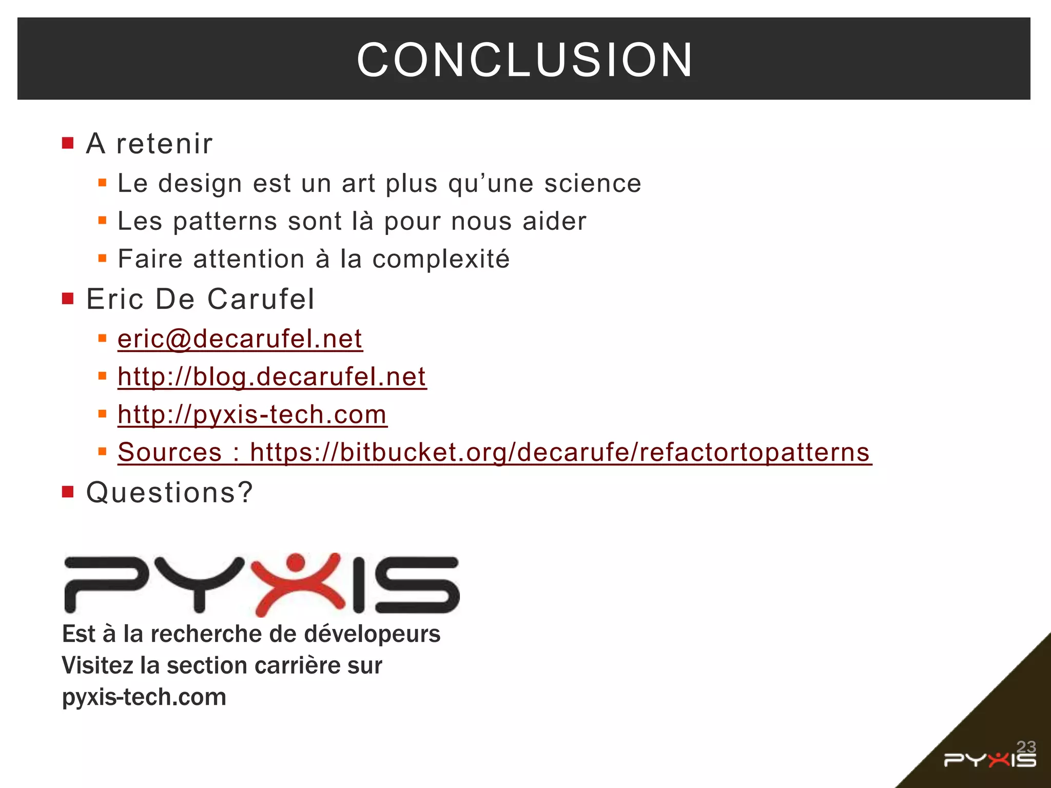  A retenir
 Le design est un art plus qu’une science
 Les patterns sont là pour nous aider
 Faire attention à la complexité
 Eric De Carufel
 eric@decarufel.net
 http://blog.decarufel.net
 http://pyxis-tech.com
 Sources : https://bitbucket.org/decarufe/refactortopatterns
 Questions?
23
CONCLUSION
Est à la recherche de dévelopeurs
Visitez la section carrière sur
pyxis-tech.com
 