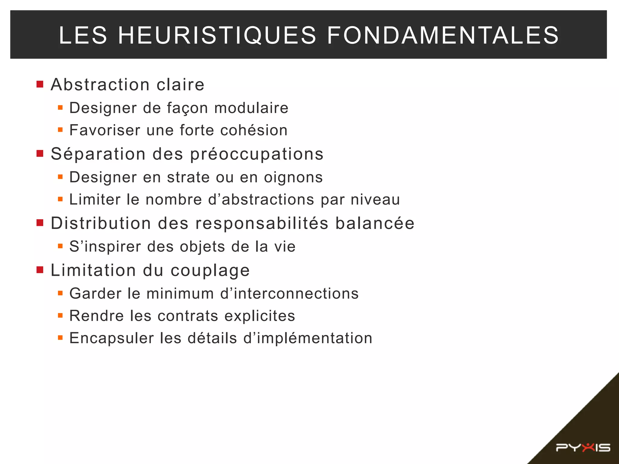  Abstraction claire
 Designer de façon modulaire
 Favoriser une forte cohésion
 Séparation des préoccupations
 Designer en strate ou en oignons
 Limiter le nombre d’abstractions par niveau
 Distribution des responsabilités balancée
 S’inspirer des objets de la vie
 Limitation du couplage
 Garder le minimum d’interconnections
 Rendre les contrats explicites
 Encapsuler les détails d’implémentation
LES HEURISTIQUES FONDAMENTALES
 