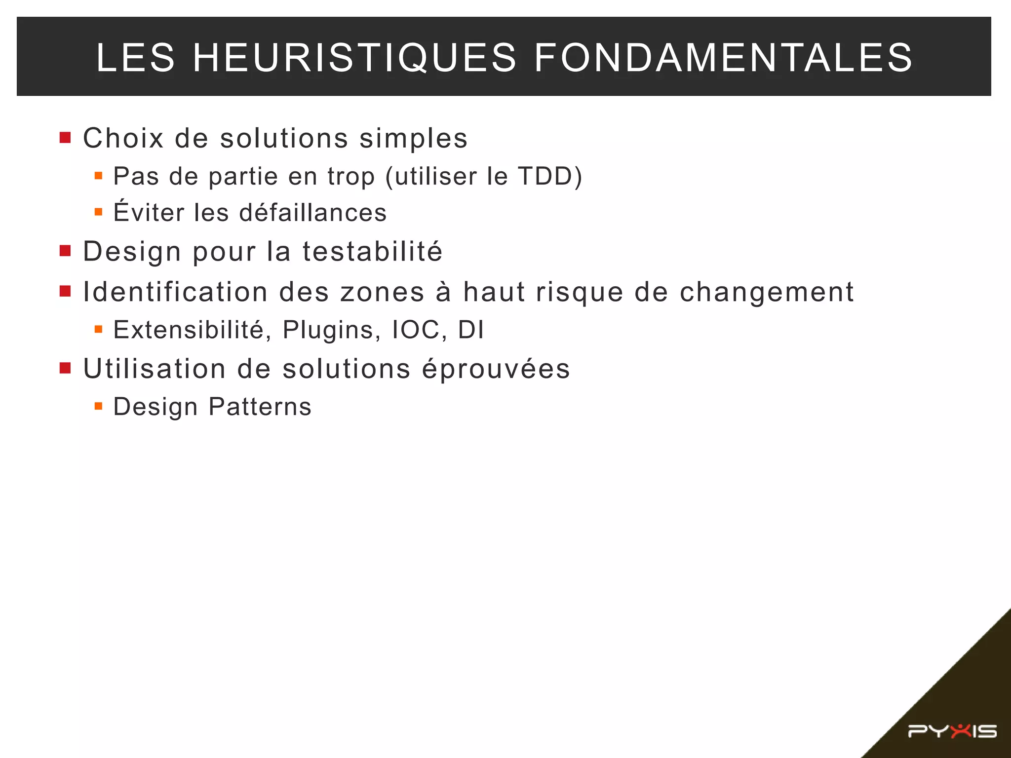  Choix de solutions simples
 Pas de partie en trop (utiliser le TDD)
 Éviter les défaillances
 Design pour la testabilité
 Identification des zones à haut risque de changement
 Extensibilité, Plugins, IOC, DI
 Utilisation de solutions éprouvées
 Design Patterns
LES HEURISTIQUES FONDAMENTALES
 