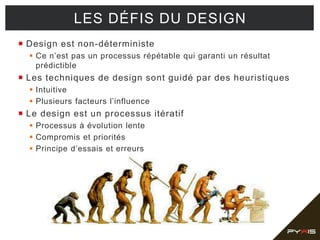  Design est non-déterministe
 Ce n’est pas un processus répétable qui garanti un résultat
prédictible
 Les techniques de design sont guidé par des heuristiques
 Intuitive
 Plusieurs facteurs l’influence
 Le design est un processus itératif
 Processus à évolution lente
 Compromis et priorités
 Principe d’essais et erreurs
LES DÉFIS DU DESIGN
 