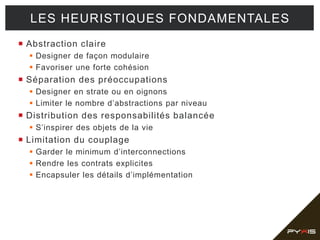  Abstraction claire
 Designer de façon modulaire
 Favoriser une forte cohésion
 Séparation des préoccupations
 Designer en strate ou en oignons
 Limiter le nombre d’abstractions par niveau
 Distribution des responsabilités balancée
 S’inspirer des objets de la vie
 Limitation du couplage
 Garder le minimum d’interconnections
 Rendre les contrats explicites
 Encapsuler les détails d’implémentation
LES HEURISTIQUES FONDAMENTALES
 