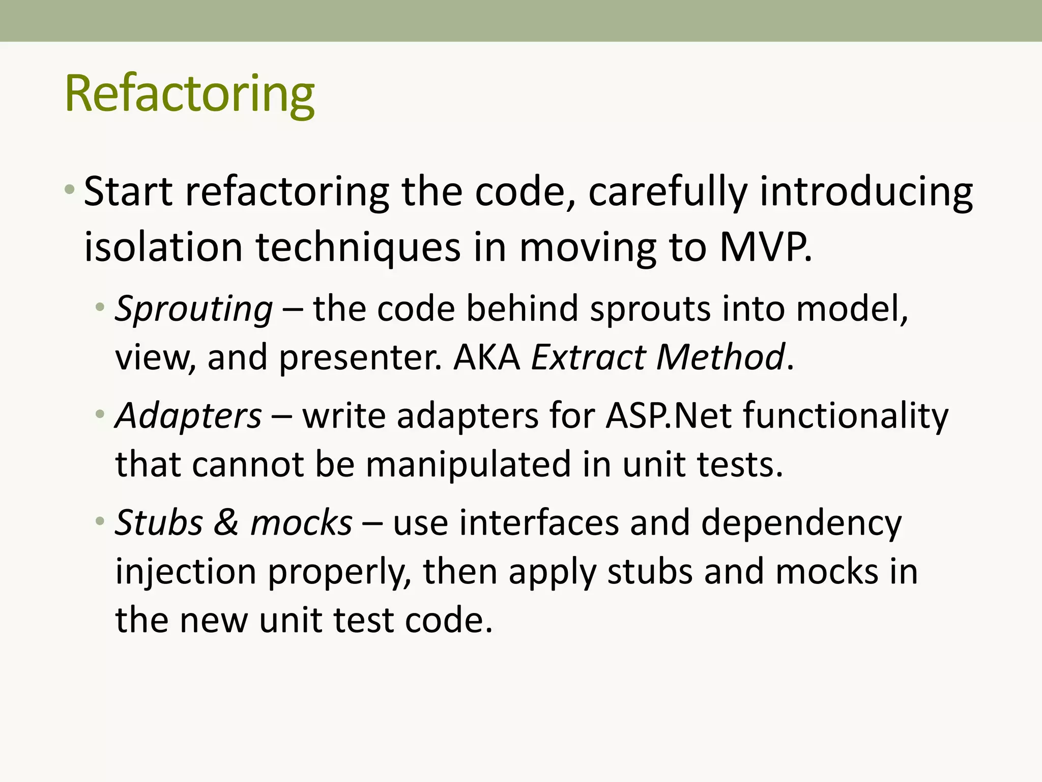 Refactoring
• Start refactoring the code, carefully introducing
isolation techniques in moving to MVP.
• Sprouting – the code behind sprouts into model,
view, and presenter. AKA Extract Method.
• Adapters – write adapters for ASP.Net functionality
that cannot be manipulated in unit tests.
• Stubs & mocks – use interfaces and dependency
injection properly, then apply stubs and mocks in
the new unit test code.
 