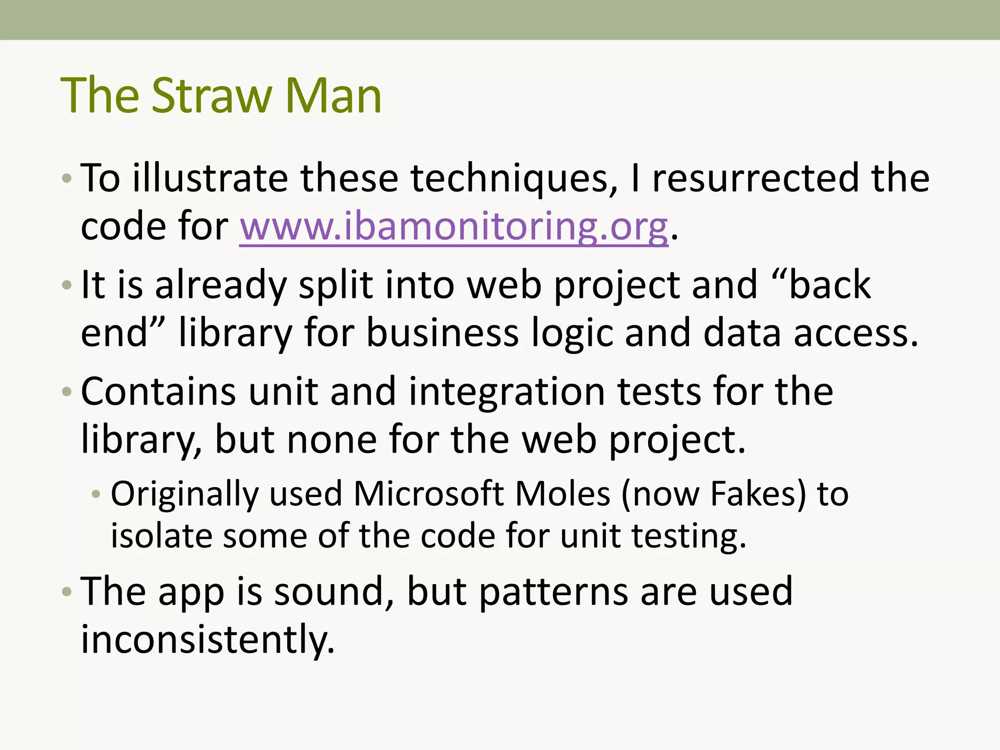 The Straw Man
• To illustrate these techniques, I resurrected the
code for www.ibamonitoring.org.
• It is already split into web project and “back
end” library for business logic and data access.
• Contains unit and integration tests for the
library, but none for the web project.
• Originally used Microsoft Moles (now Fakes) to
isolate some of the code for unit testing.
• The app is sound, but patterns are used
inconsistently.
 