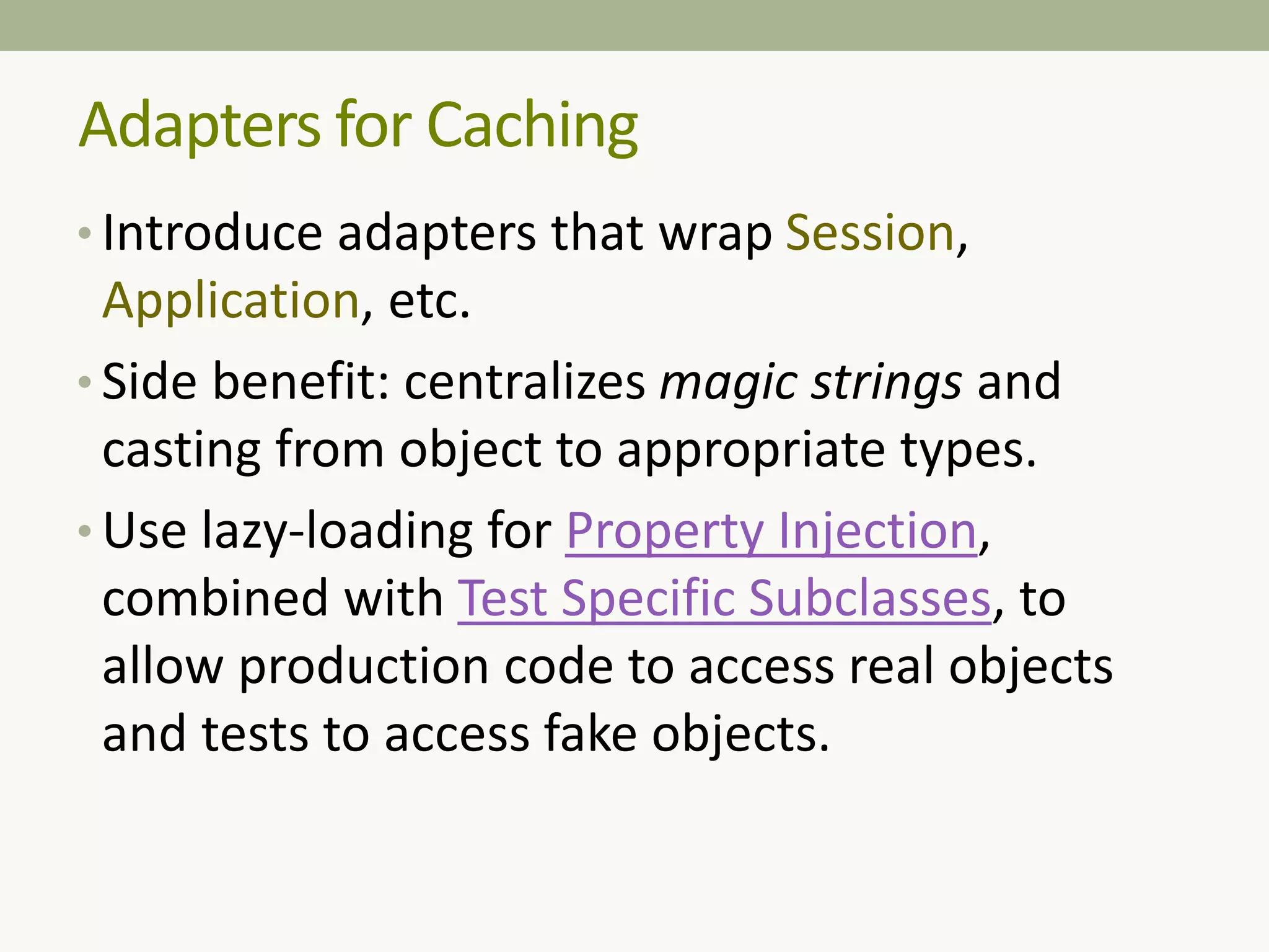 Adapters for Caching
• Introduce adapters that wrap Session,
Application, etc.
• Side benefit: centralizes magic strings and
casting from object to appropriate types.
• Use lazy-loading for Property Injection,
combined with Test Specific Subclasses, to
allow production code to access real objects
and tests to access fake objects.
 