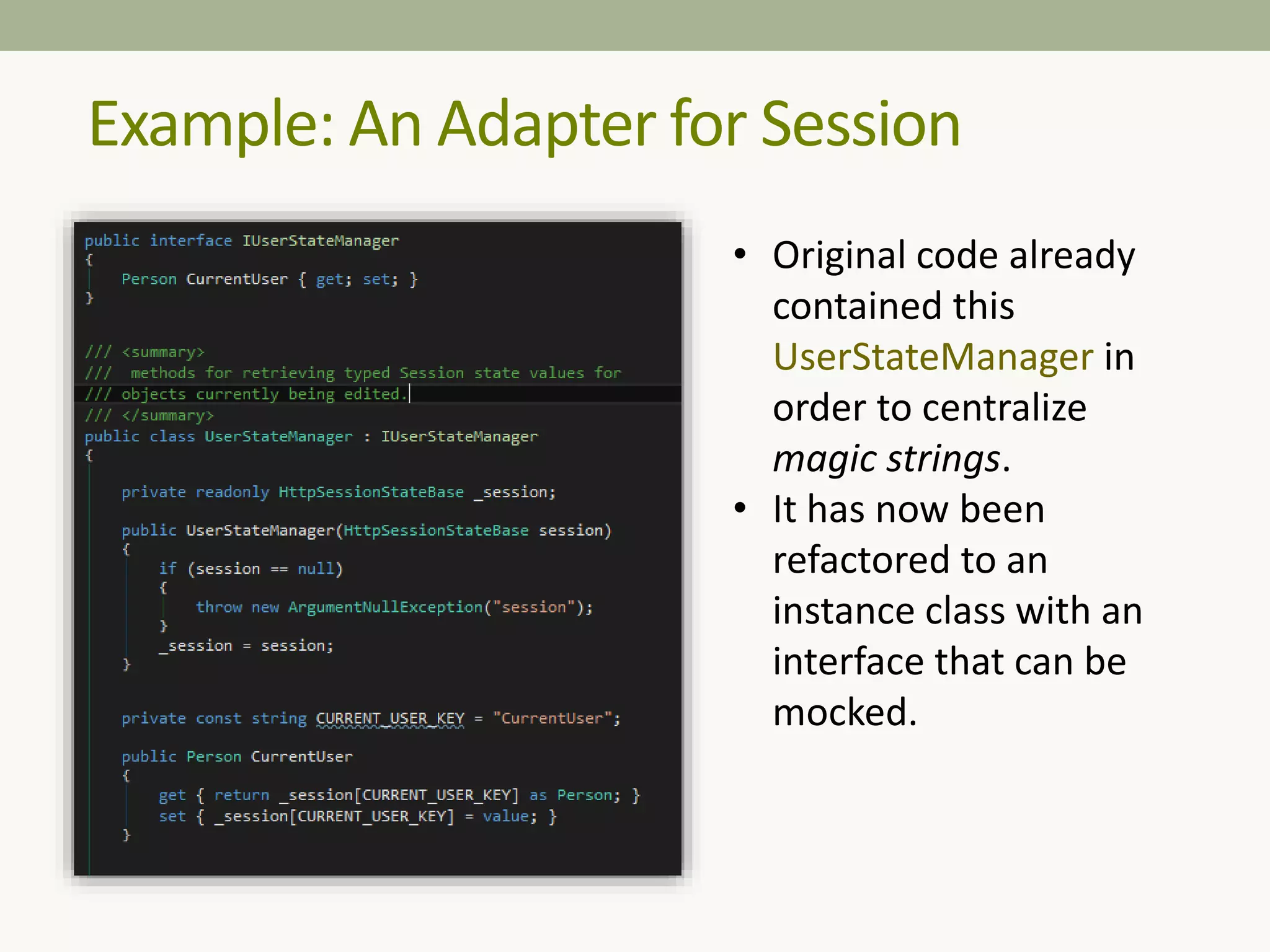 Example: An Adapter for Session
• Original code already
contained this
UserStateManager in
order to centralize
magic strings.
• It has now been
refactored to an
instance class with an
interface that can be
mocked.
 