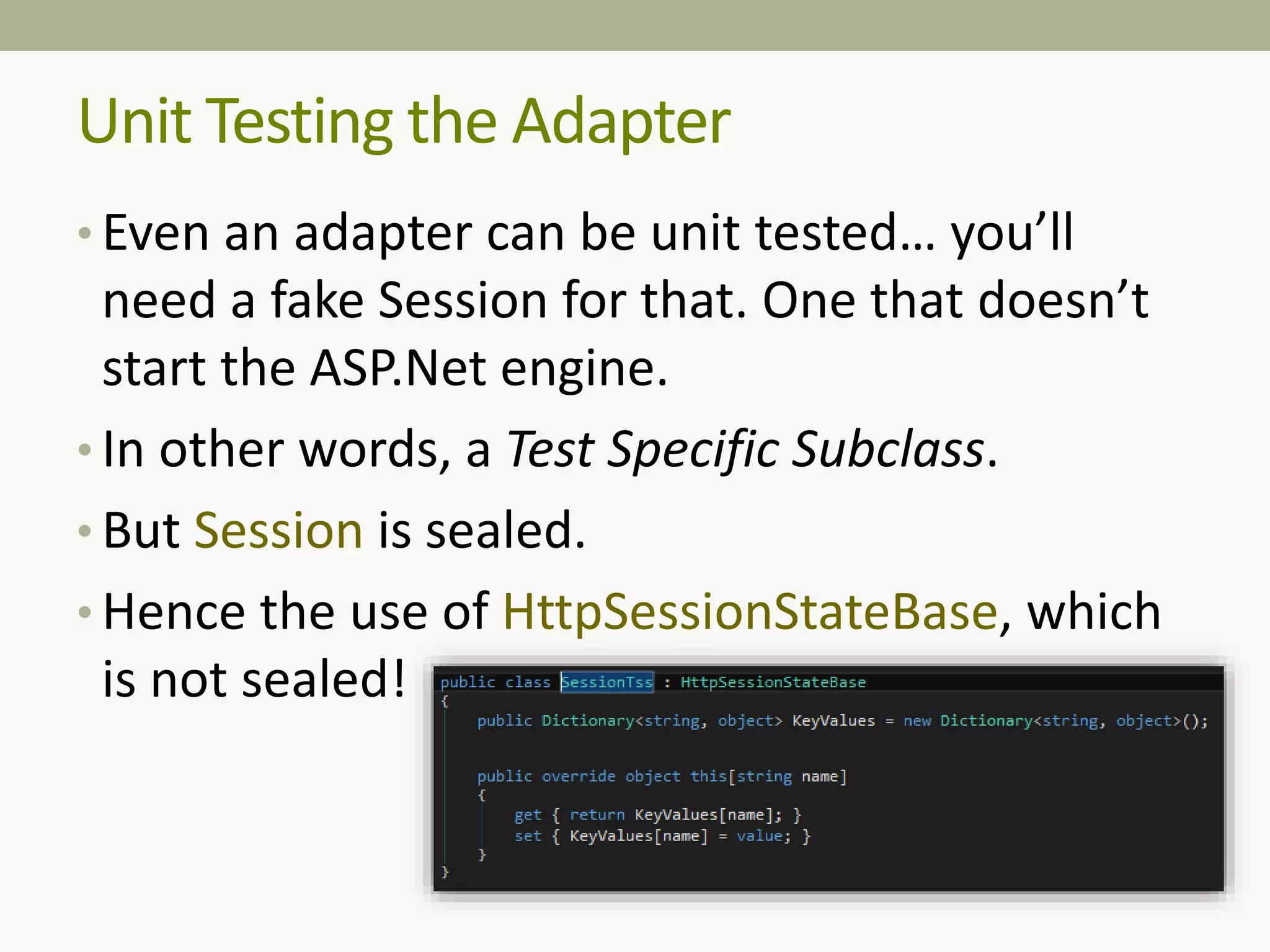 Unit Testing the Adapter
• Even an adapter can be unit tested… you’ll
need a fake Session for that. One that doesn’t
start the ASP.Net engine.
• In other words, a Test Specific Subclass.
• But Session is sealed.
• Hence the use of HttpSessionStateBase, which
is not sealed!
 