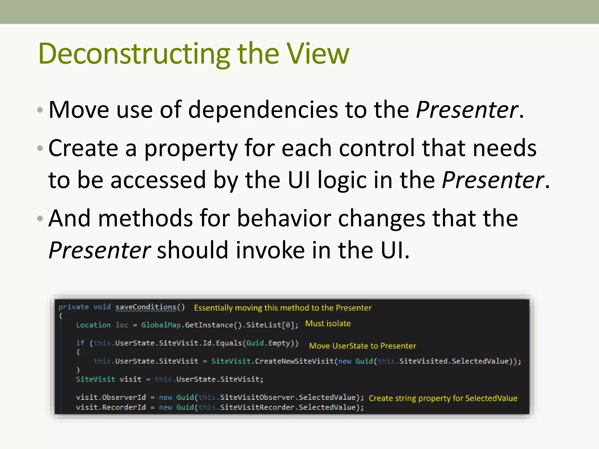 Deconstructing the View
• Move use of dependencies to the Presenter.
• Create a property for each control that needs
to be accessed by the UI logic in the Presenter.
• And methods for behavior changes that the
Presenter should invoke in the UI.
 