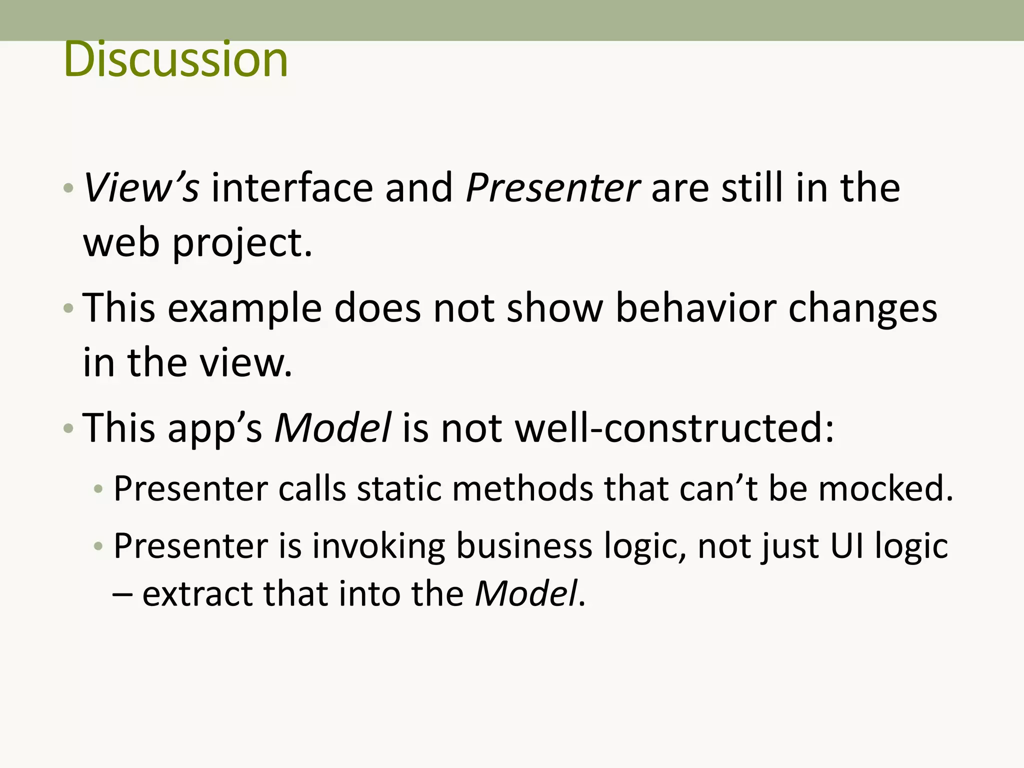 Discussion
• View’s interface and Presenter are still in the
web project.
• This example does not show behavior changes
in the view.
• This app’s Model is not well-constructed:
• Presenter calls static methods that can’t be mocked.
• Presenter is invoking business logic, not just UI logic
– extract that into the Model.
 