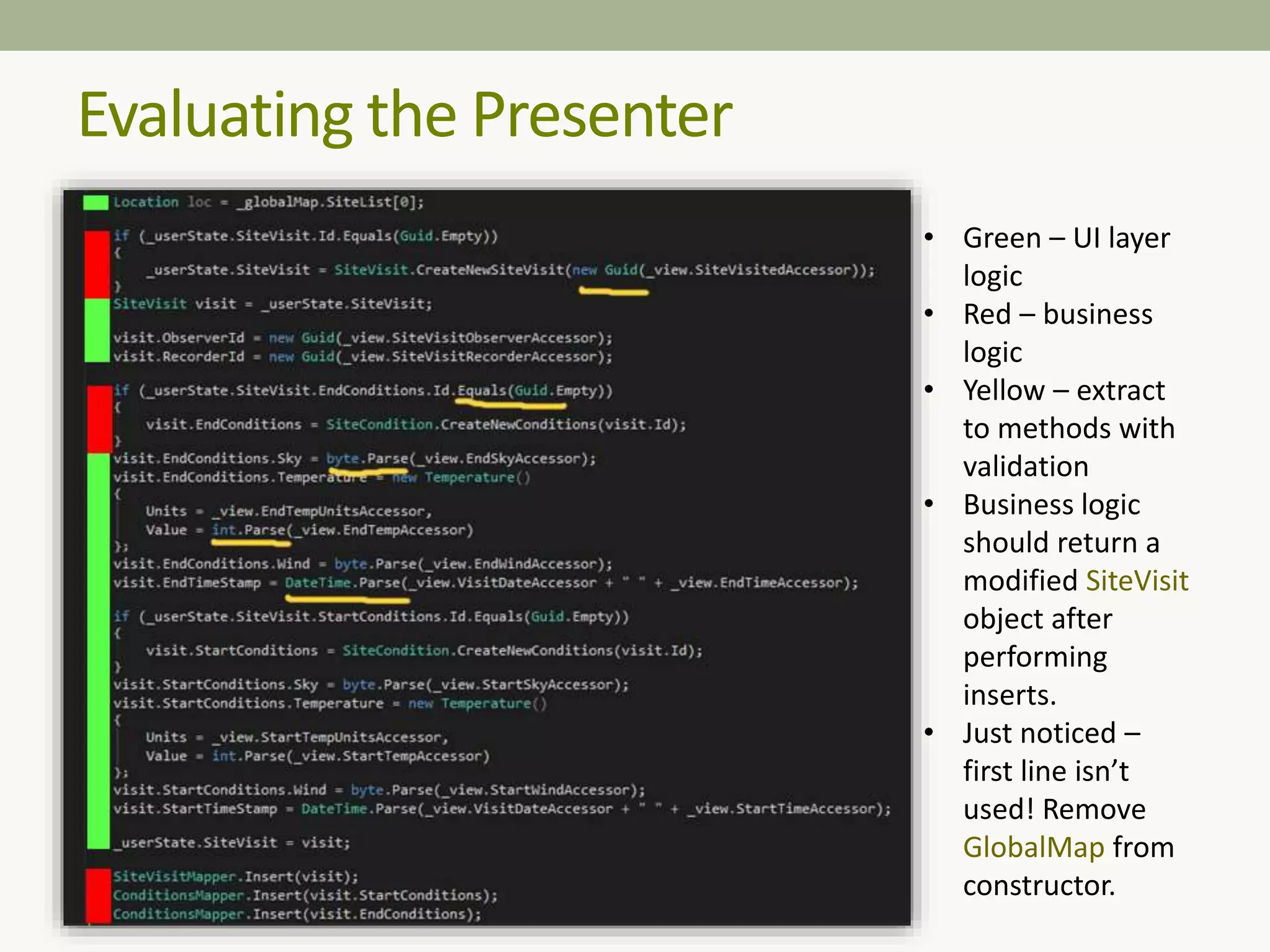 Evaluating the Presenter
• Green – UI layer
logic
• Red – business
logic
• Yellow – extract
to methods with
validation
• Business logic
should return a
modified SiteVisit
object after
performing
inserts.
• Just noticed –
first line isn’t
used! Remove
GlobalMap from
constructor.
 