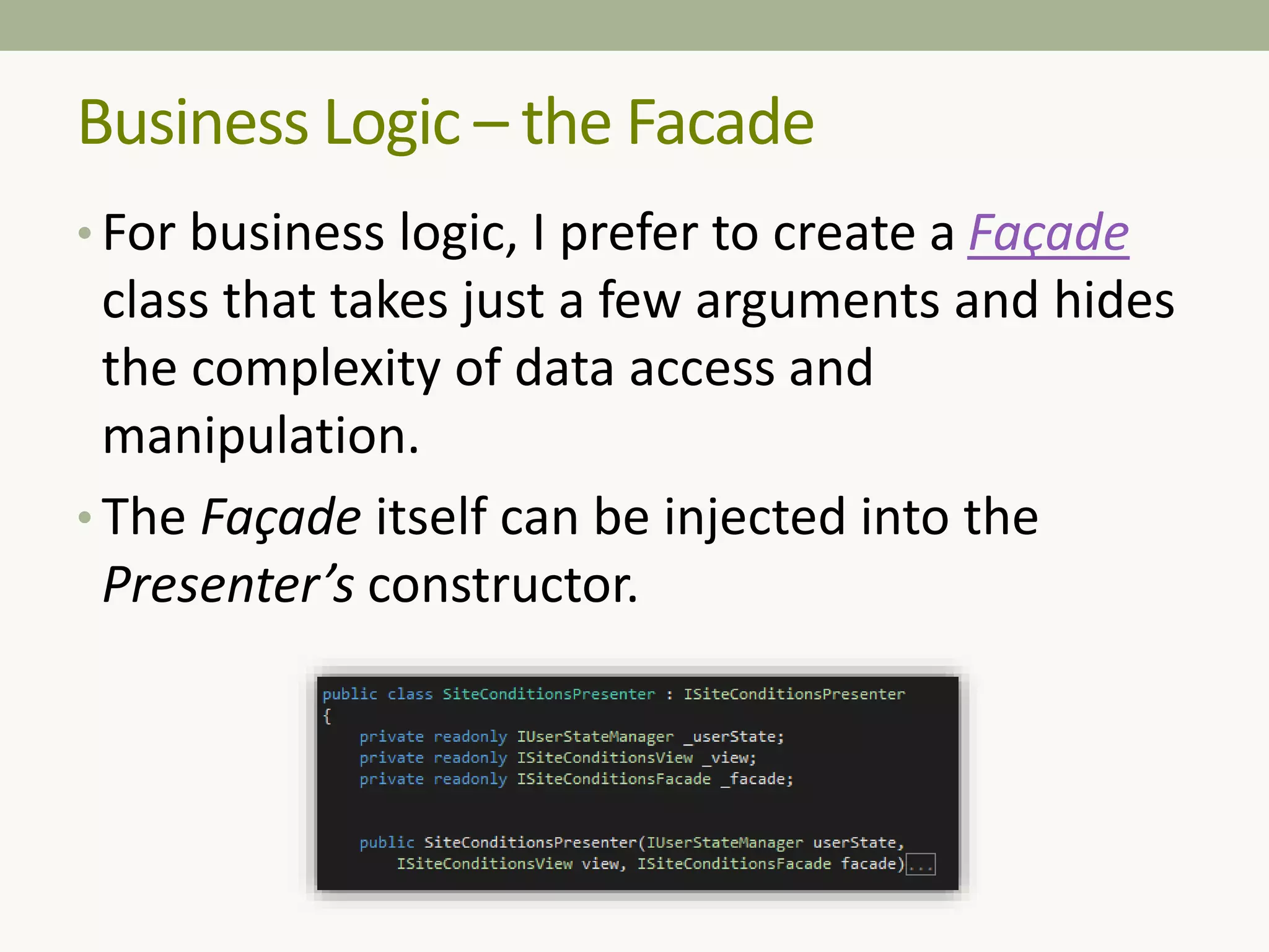 Business Logic – the Facade
• For business logic, I prefer to create a Façade
class that takes just a few arguments and hides
the complexity of data access and
manipulation.
• The Façade itself can be injected into the
Presenter’s constructor.
 
