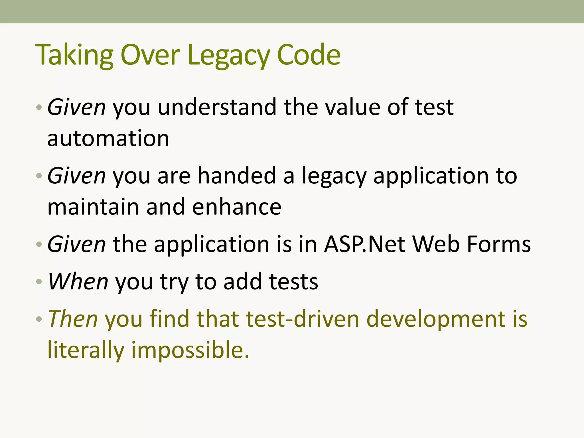 Taking Over Legacy Code
• Given you understand the value of test
automation
• Given you are handed a legacy application to
maintain and enhance
• Given the application is in ASP.Net Web Forms
• When you try to add tests
• Then you find that test-driven development is
literally impossible.
 