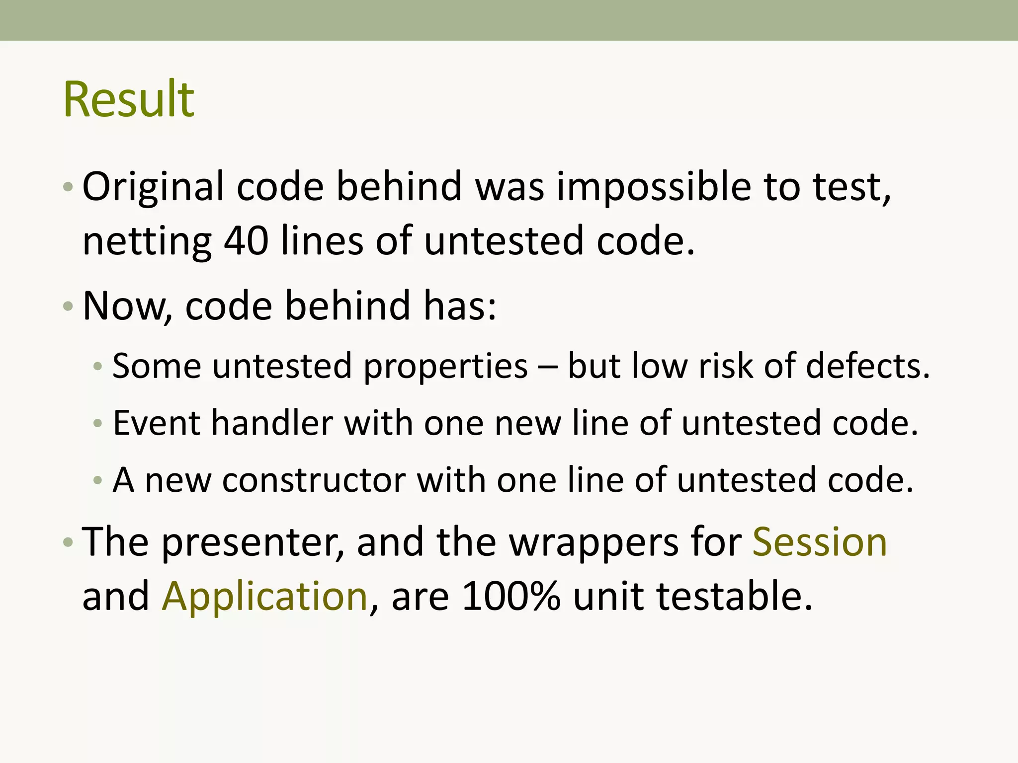 Result
• Original code behind was impossible to test,
netting 40 lines of untested code.
• Now, code behind has:
• Some untested properties – but low risk of defects.
• Event handler with one new line of untested code.
• A new constructor with one line of untested code.
• The presenter, and the wrappers for Session
and Application, are 100% unit testable.
 