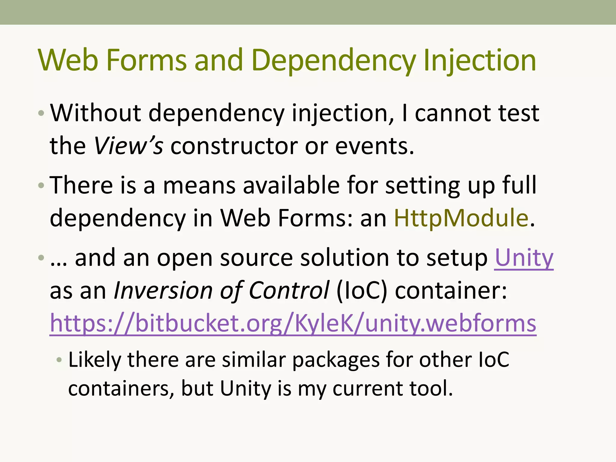 Web Forms and Dependency Injection
• Without dependency injection, I cannot test
the View’s constructor or events.
• There is a means available for setting up full
dependency in Web Forms: an HttpModule.
• … and an open source solution to setup Unity
as an Inversion of Control (IoC) container:
https://bitbucket.org/KyleK/unity.webforms
• Likely there are similar packages for other IoC
containers, but Unity is my current tool.
 