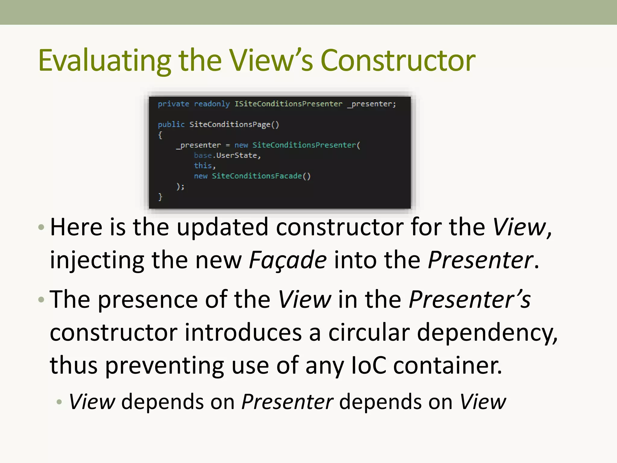 Evaluating the View’s Constructor
• Here is the updated constructor for the View,
injecting the new Façade into the Presenter.
• The presence of the View in the Presenter’s
constructor introduces a circular dependency,
thus preventing use of any IoC container.
• View depends on Presenter depends on View
 