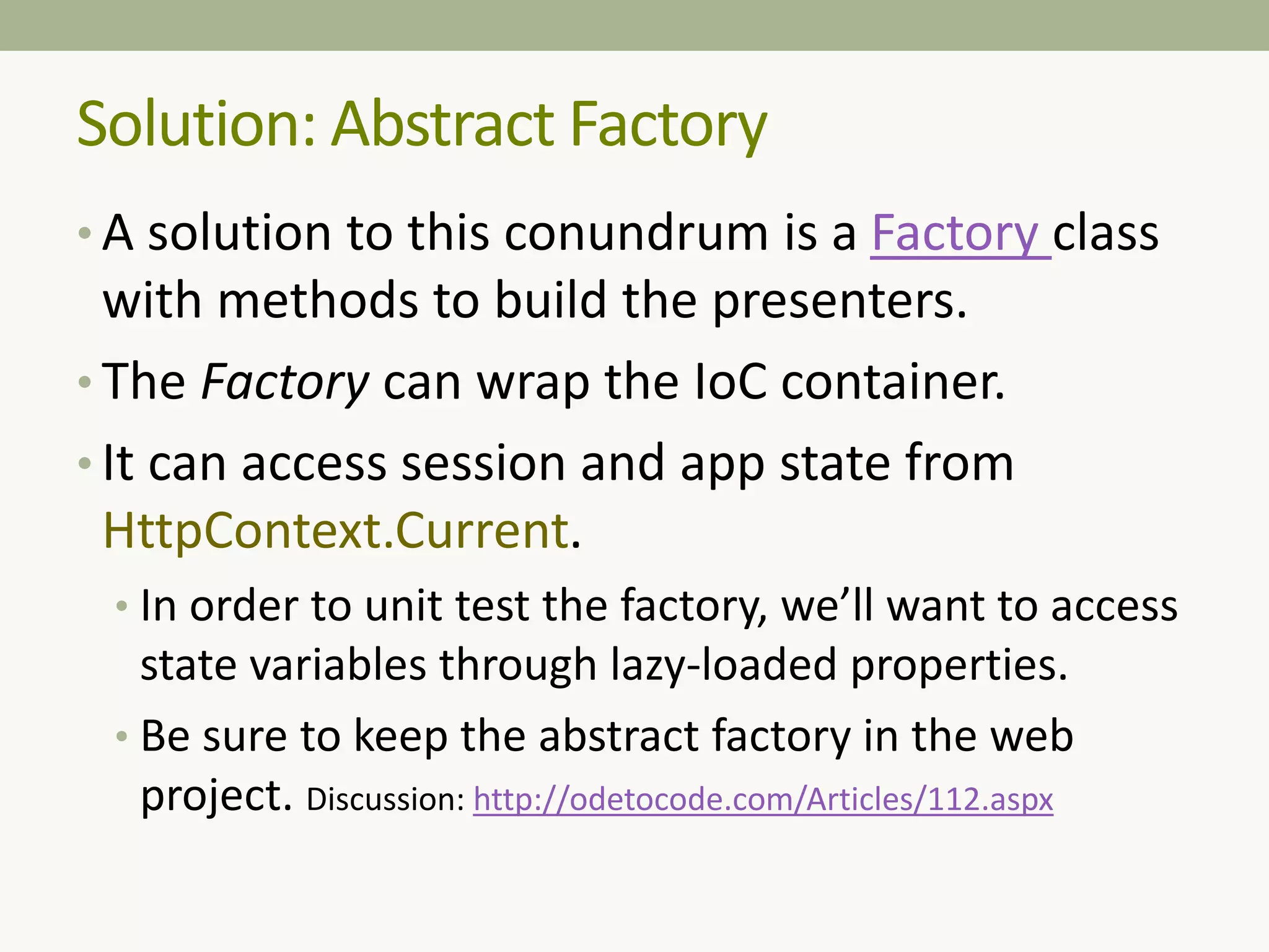 Solution: Abstract Factory
• A solution to this conundrum is a Factory class
with methods to build the presenters.
• The Factory can wrap the IoC container.
• It can access session and app state from
HttpContext.Current.
• In order to unit test the factory, we’ll want to access
state variables through lazy-loaded properties.
• Be sure to keep the abstract factory in the web
project. Discussion: http://odetocode.com/Articles/112.aspx
 