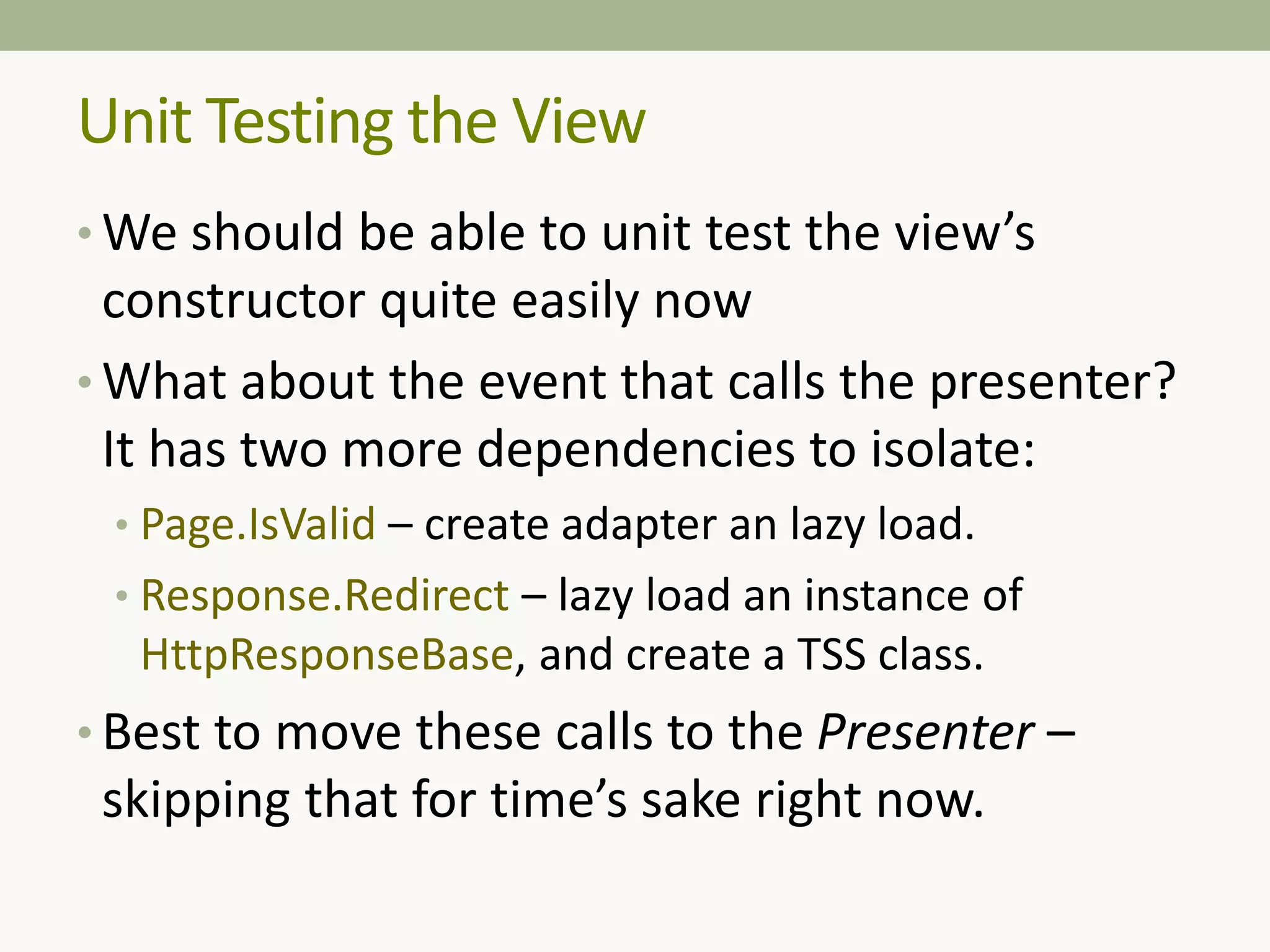 Unit Testing the View
• We should be able to unit test the view’s
constructor quite easily now
• What about the event that calls the presenter?
It has two more dependencies to isolate:
• Page.IsValid – create adapter an lazy load.
• Response.Redirect – lazy load an instance of
HttpResponseBase, and create a TSS class.
• Best to move these calls to the Presenter –
skipping that for time’s sake right now.
 