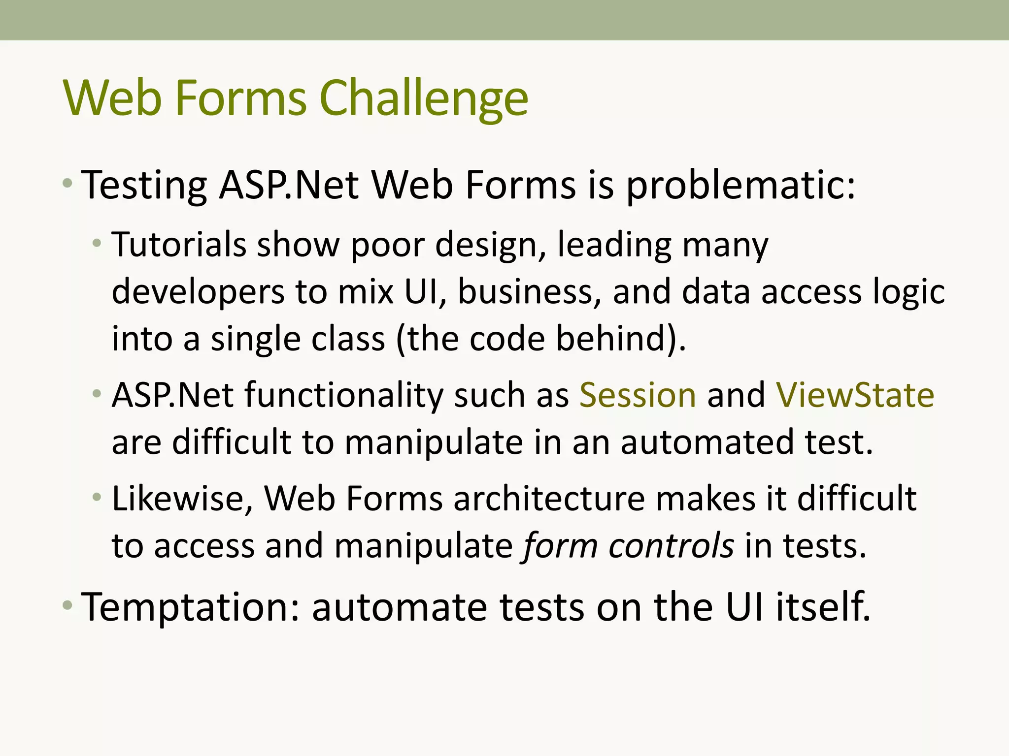 Web Forms Challenge
• Testing ASP.Net Web Forms is problematic:
• Tutorials show poor design, leading many
developers to mix UI, business, and data access logic
into a single class (the code behind).
• ASP.Net functionality such as Session and ViewState
are difficult to manipulate in an automated test.
• Likewise, Web Forms architecture makes it difficult
to access and manipulate form controls in tests.
• Temptation: automate tests on the UI itself.
 