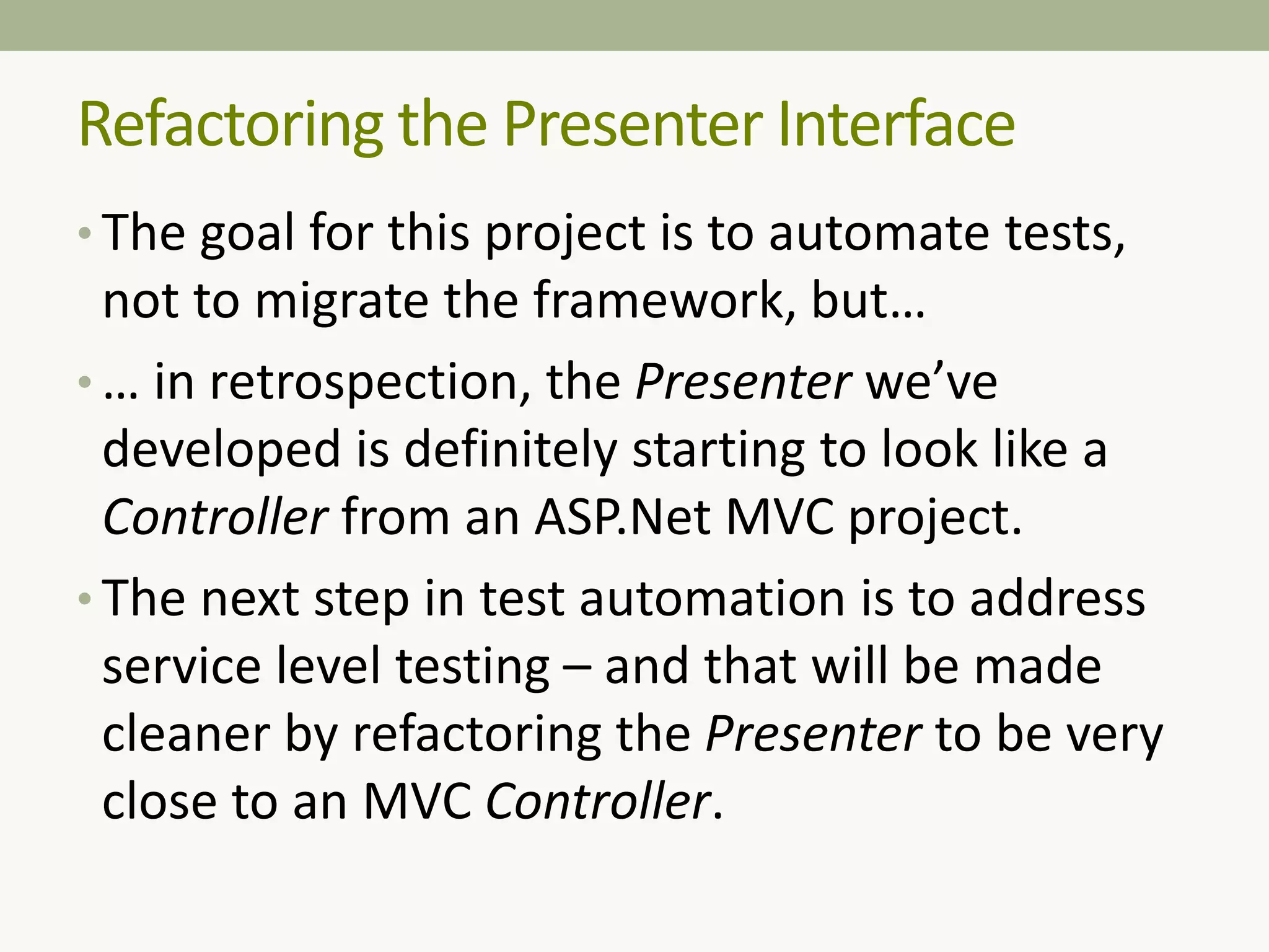 • The goal for this project is to automate tests,
not to migrate the framework, but…
• … in retrospection, the Presenter we’ve
developed is definitely starting to look like a
Controller from an ASP.Net MVC project.
• The next step in test automation is to address
service level testing – and that will be made
cleaner by refactoring the Presenter to be very
close to an MVC Controller.
Refactoring the Presenter Interface
 