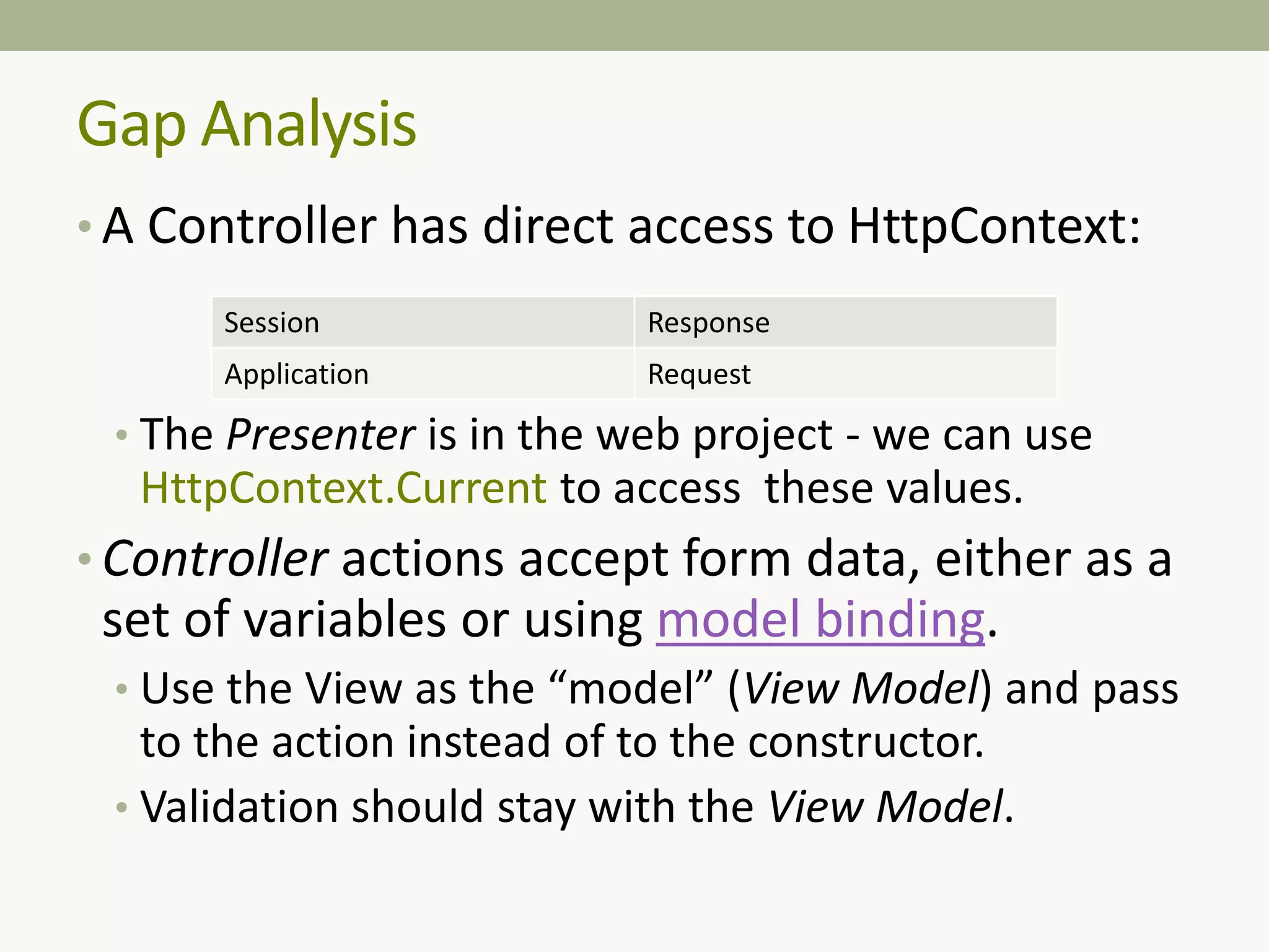 • A Controller has direct access to HttpContext:
• The Presenter is in the web project - we can use
HttpContext.Current to access these values.
• Controller actions accept form data, either as a
set of variables or using model binding.
• Use the View as the “model” (View Model) and pass
to the action instead of to the constructor.
• Validation should stay with the View Model.
Gap Analysis
Session Response
Application Request
 